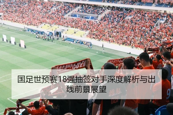 国足世预赛18强抽签对手深度解析与出线前景展望