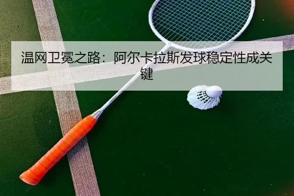 温网卫冕之路：阿尔卡拉斯发球稳定性成关键